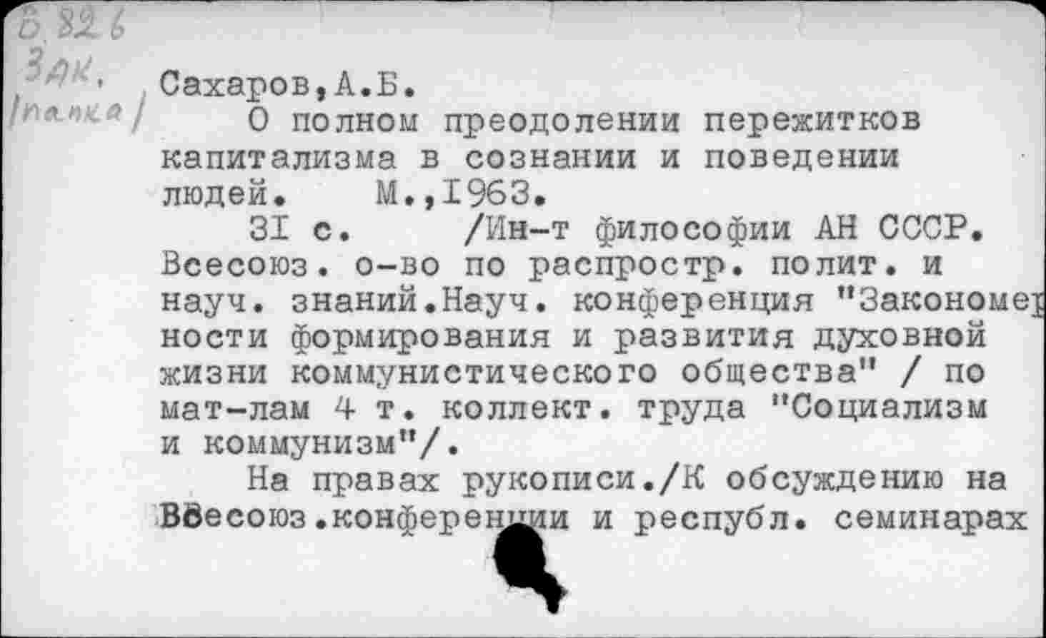 ﻿1 ' 1 Сахаров,А.Б.
О полном преодолении пережитков капитализма в сознании и поведении людей. М.,1963.
31 с. /Ин-т философии АН СССР. Всесоюз. о-во по распростр. полит, и науч, знаний.Науч, конференция "Закономе] ности формирования и развития духовной жизни коммунистического общества" / по мат-лам 4 т. коллект. труда "Социализм и коммунизм"/.
На правах рукописи./К обсуждению на